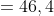 = 46,4